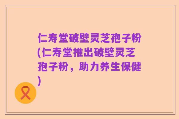 仁寿堂破壁灵芝孢子粉(仁寿堂推出破壁灵芝孢子粉,助力养生保健)
