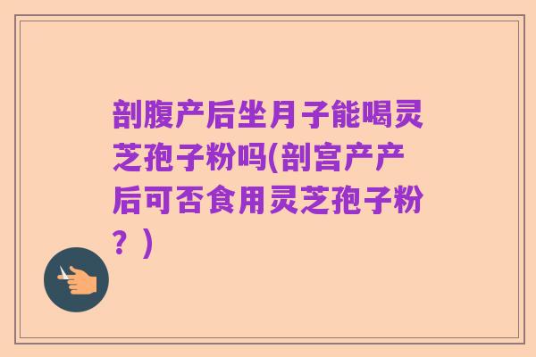 剖腹产后坐月子能喝灵芝孢子粉吗(剖宫产产后可否食用灵芝孢子粉?)