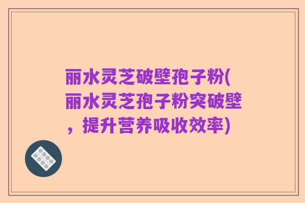 丽水灵芝破壁孢子粉(丽水灵芝孢子粉突破壁,提升营养吸收效率)
