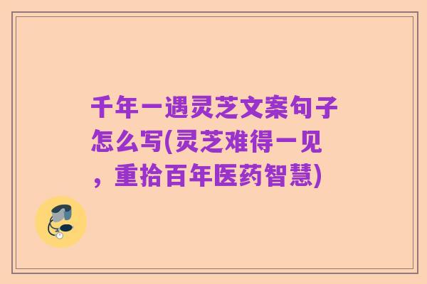 千年一遇灵芝文案句子怎么写(灵芝难得一见，重拾百年医药智慧)