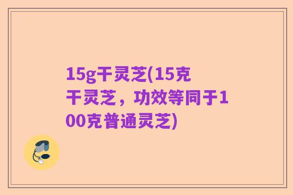 15g干灵芝(15克干灵芝,功效等同于100克普通灵芝)