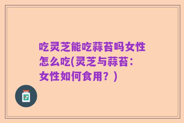 吃灵芝能吃蒜苔吗女性怎么吃(灵芝与蒜苔:女性如何食用?)