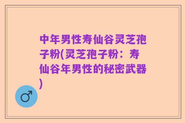 中年男性寿仙谷灵芝孢子粉(灵芝孢子粉：寿仙谷年男性的秘密武器)