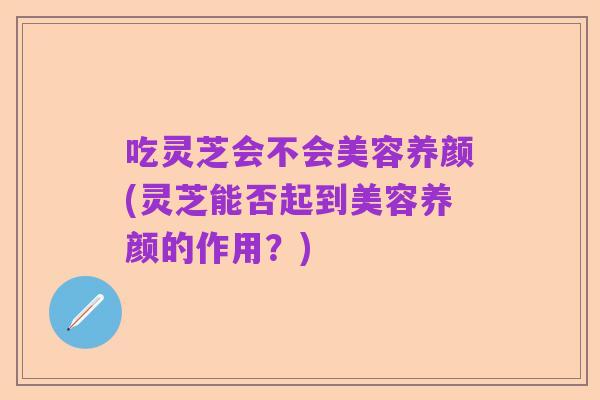 吃灵芝会不会美容养颜(灵芝能否起到美容养颜的作用？)