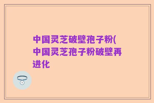 中国灵芝破壁孢子粉(中国灵芝孢子粉破壁再进化