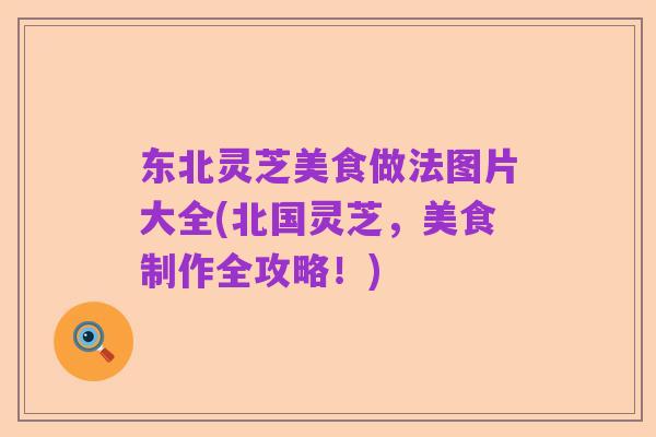 东北灵芝美食做法图片大全(北国灵芝,美食制作全攻略!)