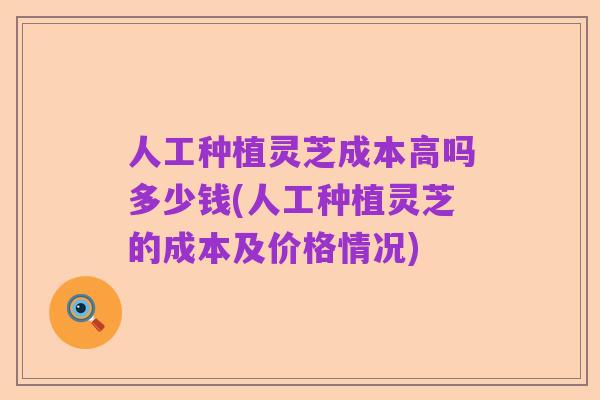 人工种植灵芝成本高吗多少钱(人工种植灵芝的成本及价格情况)