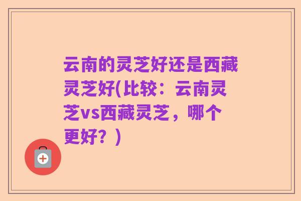 云南的灵芝好还是西藏灵芝好(比较:云南灵芝vs西藏灵芝,哪个更好?)