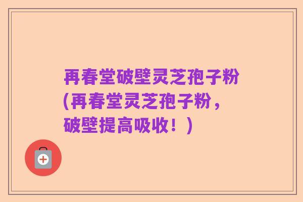 再春堂破壁灵芝孢子粉(再春堂灵芝孢子粉,破壁提高吸收!)