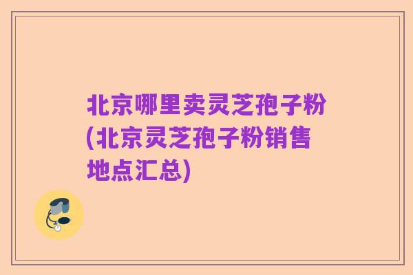北京哪里卖灵芝孢子粉(北京灵芝孢子粉销售地点汇总)