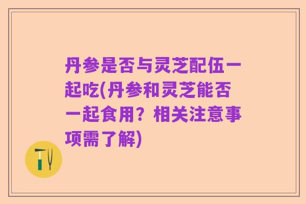 丹参是否与灵芝配伍一起吃(丹参和灵芝能否一起食用?相关注意事项需了解)