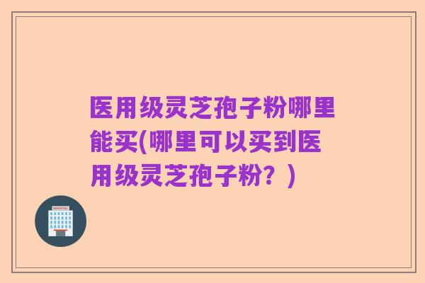 医用级灵芝孢子粉哪里能买(哪里可以买到医用级灵芝孢子粉?)