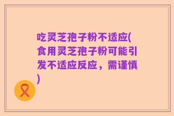 吃灵芝孢子粉不适应(食用灵芝孢子粉可能引发不适应反应，需谨慎)