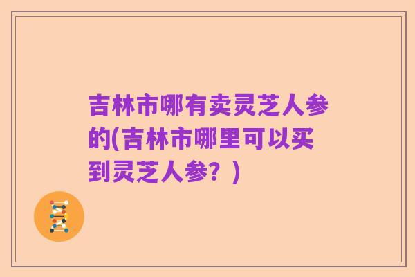 吉林市哪有卖灵芝人参的(吉林市哪里可以买到灵芝人参？)