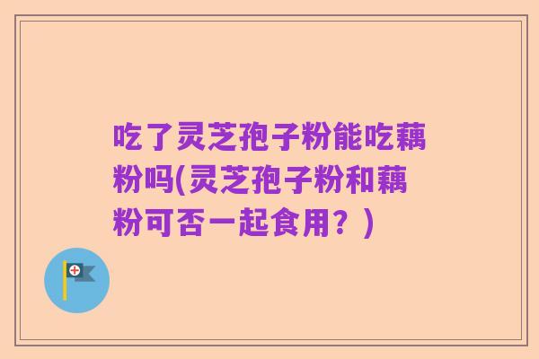 吃了灵芝孢子粉能吃藕粉吗(灵芝孢子粉和藕粉可否一起食用？)