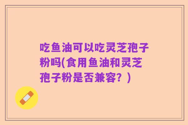 吃鱼油可以吃灵芝孢子粉吗(食用鱼油和灵芝孢子粉是否兼容?)