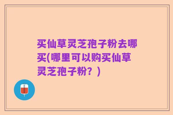 买仙草灵芝孢子粉去哪买(哪里可以购买仙草灵芝孢子粉？)