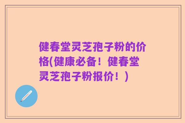 健春堂灵芝孢子粉的价格(健康必备！健春堂灵芝孢子粉报价！)