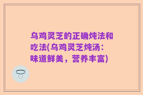 乌鸡灵芝的正确炖法和吃法(乌鸡灵芝炖汤：味道鲜美，营养丰富)