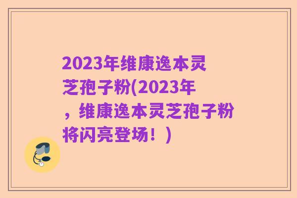 2023年维康逸本灵芝孢子粉(2023年，维康逸本灵芝孢子粉将闪亮登场！)