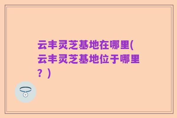云丰灵芝基地在哪里(云丰灵芝基地位于哪里？)