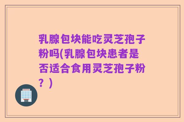 乳腺包块能吃灵芝孢子粉吗(乳腺包块患者是否适合食用灵芝孢子粉?)
