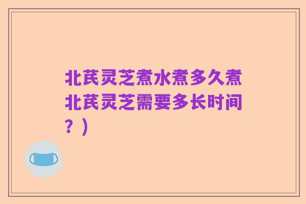 北芪灵芝煮水煮多久煮北芪灵芝需要多长时间?)