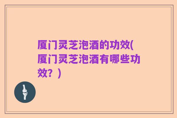 厦门灵芝泡酒的功效(厦门灵芝泡酒有哪些功效?)