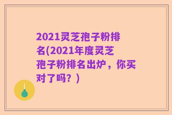 2021灵芝孢子粉排名(2021年度灵芝孢子粉排名出炉，你买对了吗？)