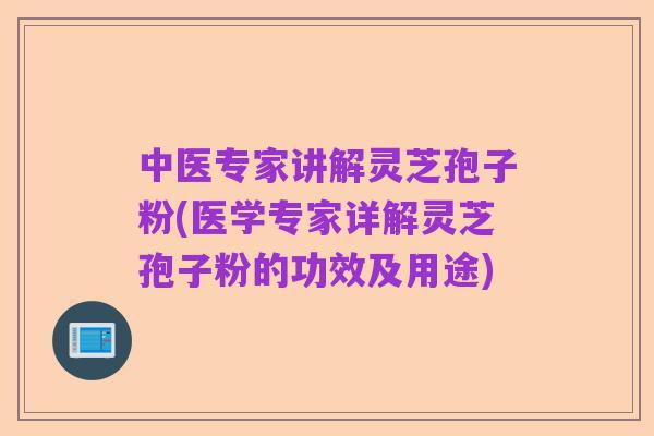 中医专家讲解灵芝孢子粉(医学专家详解灵芝孢子粉的功效及用途)