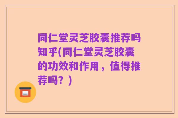 同仁堂灵芝胶囊推荐吗知乎(同仁堂灵芝胶囊的功效和作用,值得推荐吗?)