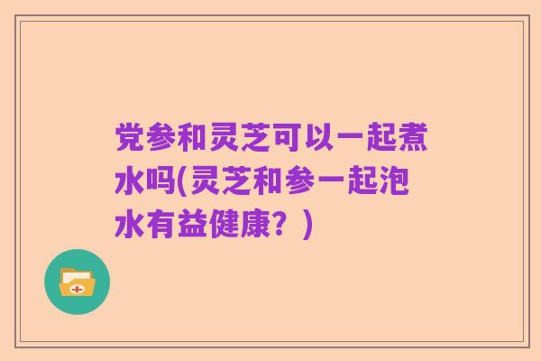 党参和灵芝可以一起煮水吗(灵芝和参一起泡水有益健康？)