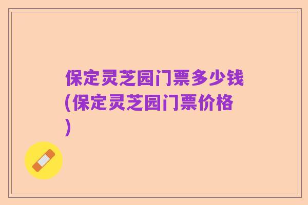 保定灵芝园门票多少钱(保定灵芝园门票价格)