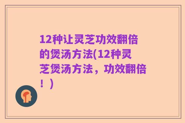 12种让灵芝功效翻倍的煲汤方法(12种灵芝煲汤方法,功效翻倍!)