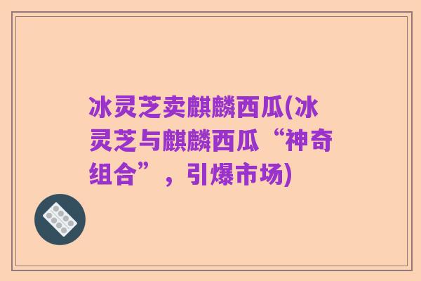 冰灵芝卖麒麟西瓜(冰灵芝与麒麟西瓜“神奇组合”,引爆市场)