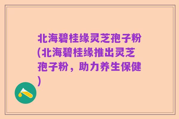 北海碧桂缘灵芝孢子粉(北海碧桂缘推出灵芝孢子粉，助力养生保健)