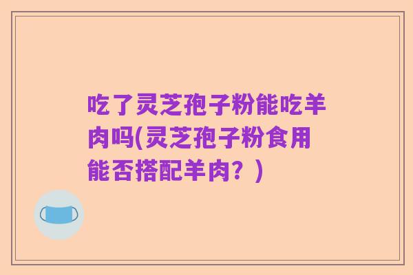 吃了灵芝孢子粉能吃羊肉吗(灵芝孢子粉食用能否搭配羊肉？)