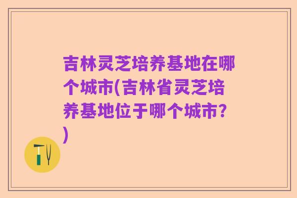 吉林灵芝培养基地在哪个城市(吉林省灵芝培养基地位于哪个城市？)
