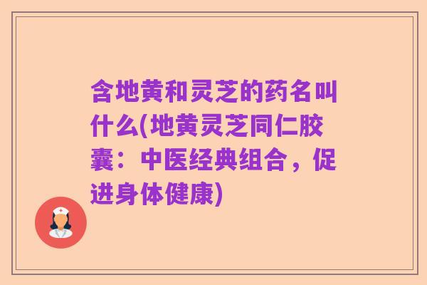 含地黄和灵芝的药名叫什么(地黄灵芝同仁胶囊：中医经典组合，促进身体健康)