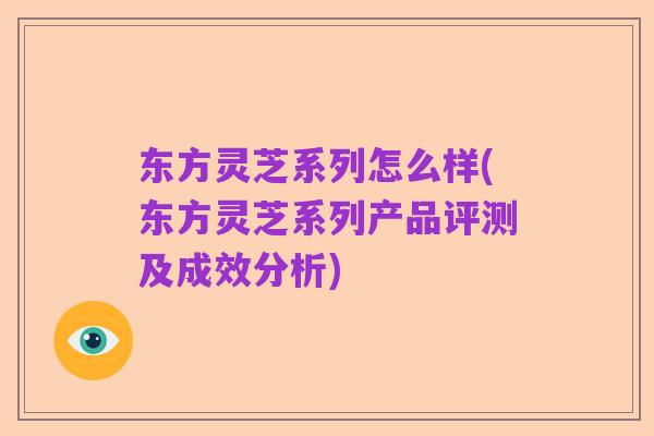 东方灵芝系列怎么样(东方灵芝系列产品评测及成效分析)