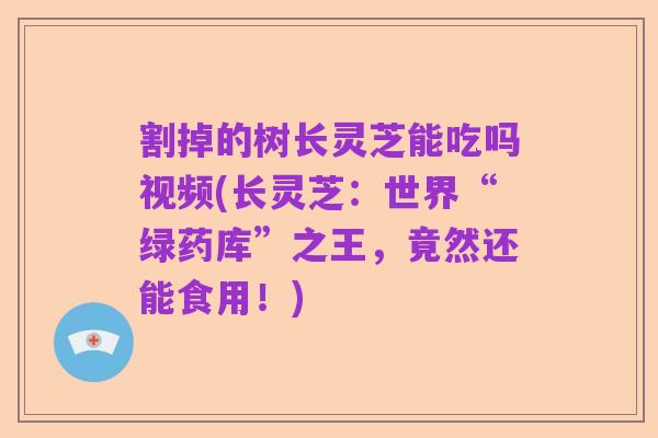 割掉的树长灵芝能吃吗视频(长灵芝:世界“绿药库”之王,竟然还能食用!)