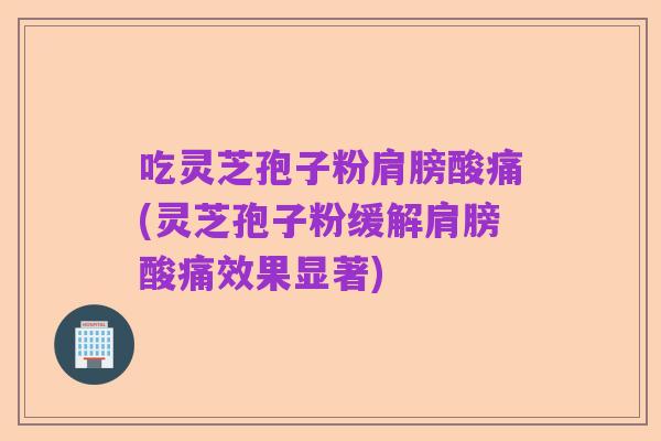 吃灵芝孢子粉肩膀酸痛(灵芝孢子粉缓解肩膀酸痛效果显著)