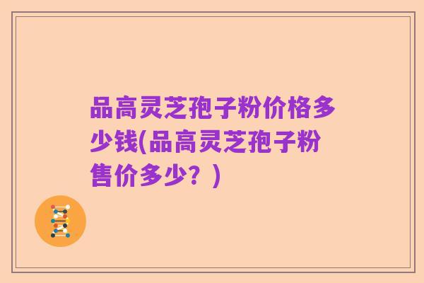品高灵芝孢子粉价格多少钱(品高灵芝孢子粉售价多少?)
