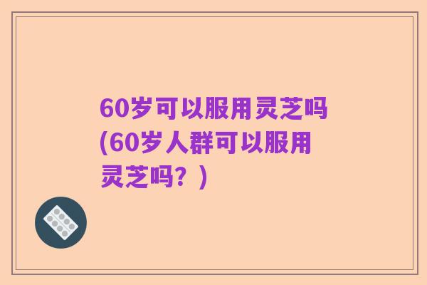 60岁可以服用灵芝吗(60岁人群可以服用灵芝吗？)