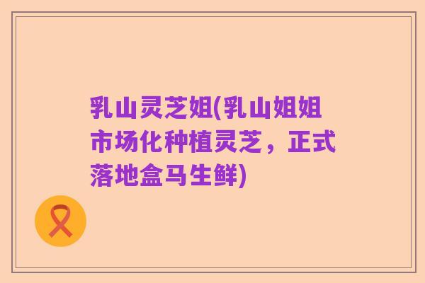 乳山灵芝姐(乳山姐姐市场化种植灵芝,正式落地盒马生鲜)