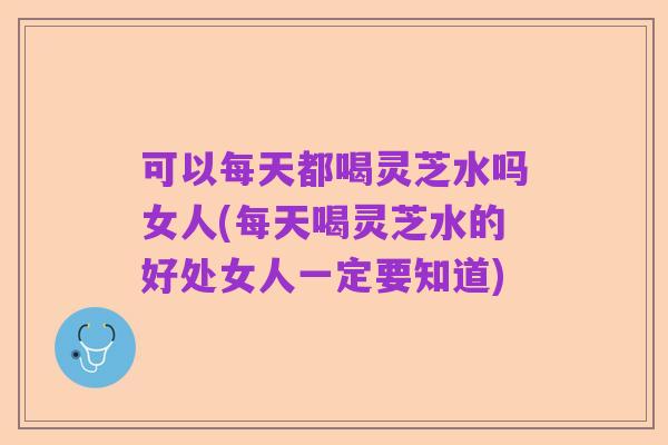 可以每天都喝灵芝水吗女人(每天喝灵芝水的好处女人一定要知道)