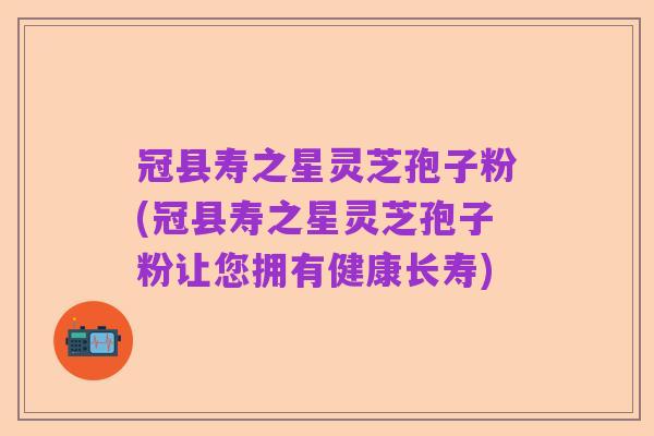 冠县寿之星灵芝孢子粉(冠县寿之星灵芝孢子粉让您拥有健康长寿)
