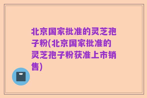北京国家批准的灵芝孢子粉(北京国家批准的灵芝孢子粉获准上市销售)