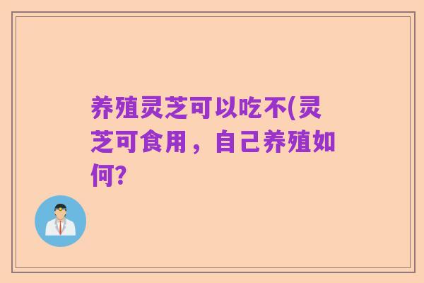 养殖灵芝可以吃不(灵芝可食用,自己养殖如何?