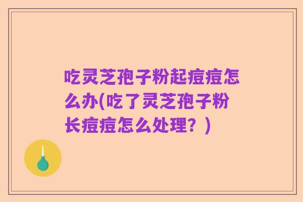 吃灵芝孢子粉起痘痘怎么办(吃了灵芝孢子粉长痘痘怎么处理？)